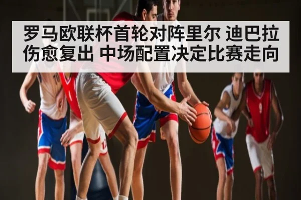罗马欧联杯首轮对阵里尔 迪巴拉伤愈复出 中场配置决定比赛走向